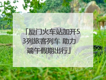 厦门火车站加开53列旅客列车 助力端午假期出行
