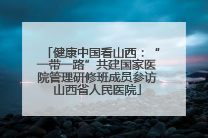 健康中国看山西：“一带一路”共建国家医院管理研修班成员参访山西省人民医院