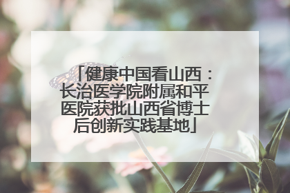 健康中国看山西：长治医学院附属和平医院获批山西省博士后创新实践基地