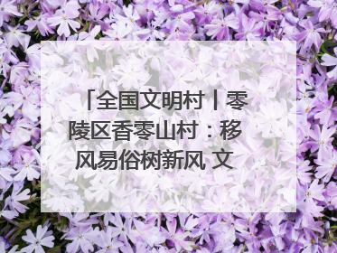 全国文明村丨零陵区香零山村：移风易俗树新风 文明乡村谱新篇