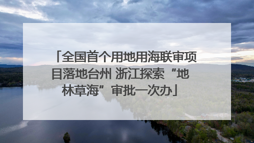 全国首个用地用海联审项目落地台州 浙江探索“地林草海”审批一次办