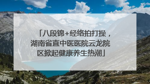 八段锦+经络拍打操，湖南省直中医医院云龙院区掀起健康养生热潮