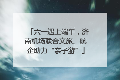 六一遇上端午，济南机场联合文旅、航企助力“亲子游”