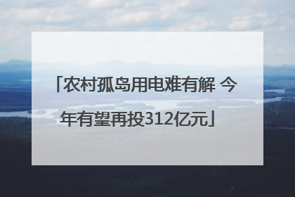 农村孤岛用电难有解 今年有望再投312亿元