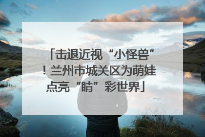 击退近视“小怪兽”！兰州市城关区为萌娃点亮“睛”彩世界