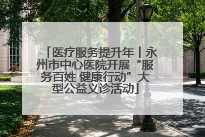 医疗服务提升年丨永州市中心医院开展“服务百姓 健康行动”大型公益义诊活动