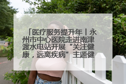 医疗服务提升年丨永州市中心医院走进南津渡水电站开展“关注健康，远离疾病”主题健康促进活动