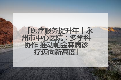 医疗服务提升年丨永州市中心医院：多学科协作 推动帕金森病诊疗迈向新高度