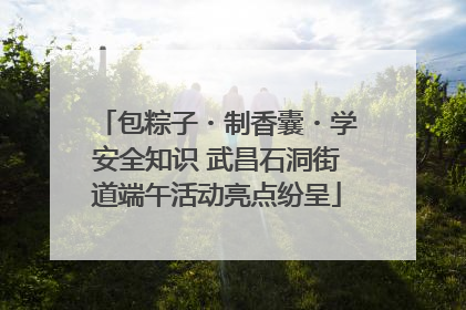 包粽子・制香囊・学安全知识 武昌石洞街道端午活动亮点纷呈