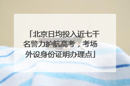 北京日均投入近七千名警力护航高考，考场外设身份证明办理点