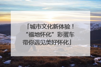 城市文化新体验！“福地怀化”彩蛋车带你遇见美好怀化