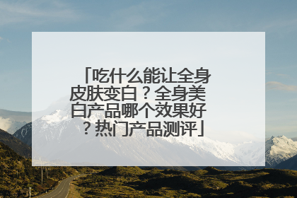 吃什么能让全身皮肤变白？全身美白产品哪个效果好？热门产品测评
