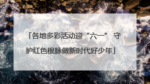 各地多彩活动迎“六一” 守护红色根脉做新时代好少年