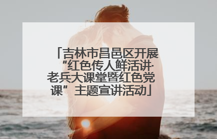 吉林市昌邑区开展“红色传人鲜活讲·老兵大课堂暨红色党课”主题宣讲活动