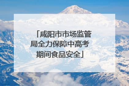 咸阳市市场监管局全力保障中高考期间食品安全