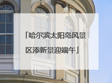 哈尔滨太阳岛风景区添新景迎端午