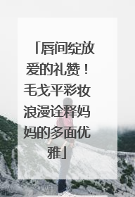 唇间绽放爱的礼赞！毛戈平彩妆浪漫诠释妈妈的多面优雅
