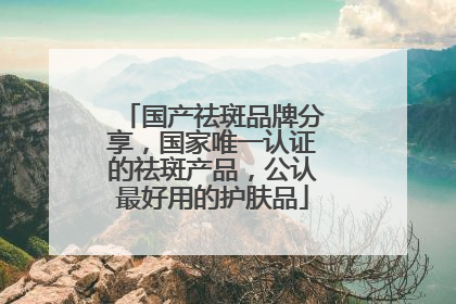 国产祛斑品牌分享，国家唯一认证的祛斑产品，公认最好用的护肤品