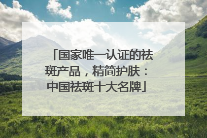 国家唯一认证的祛斑产品，精简护肤：中国祛斑十大名牌