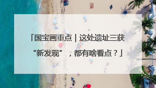 国宝画重点｜这处遗址三获“新发现”，都有啥看点？