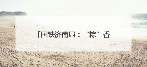国铁济南局：“粽”香迎端午 共享美好旅途