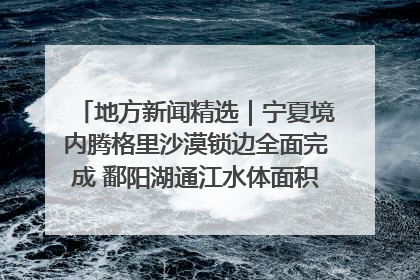 地方新闻精选｜宁夏境内腾格里沙漠锁边全面完成 鄱阳湖通江水体面积超3000平方公里
