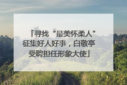 寻找“最美怀柔人”征集好人好事，白敬亭受聘担任形象大使
