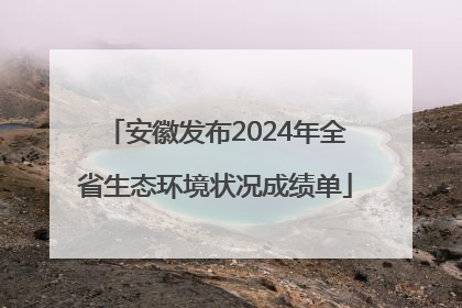安徽发布2024年全省生态环境状况成绩单