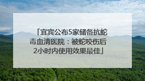 宜宾公布5家储备抗蛇毒血清医院：被蛇咬伤后2小时内使用效果最佳