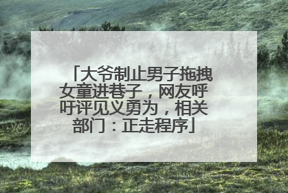 大爷制止男子拖拽女童进巷子，网友呼吁评见义勇为，相关部门：正走程序
