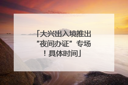 大兴出入境推出“夜间办证”专场！具体时间
