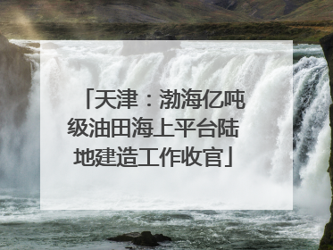天津：渤海亿吨级油田海上平台陆地建造工作收官