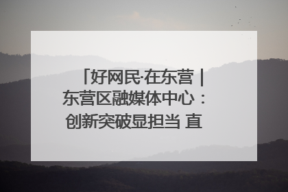 好网民·在东营｜东营区融媒体中心：创新突破显担当 直播赋能谱华章