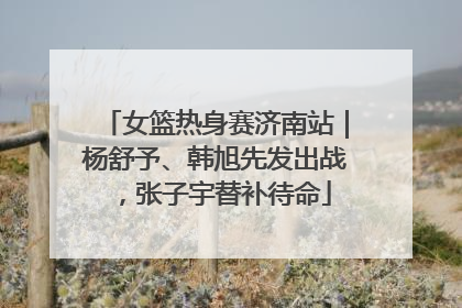 女篮热身赛济南站｜杨舒予、韩旭先发出战，张子宇替补待命