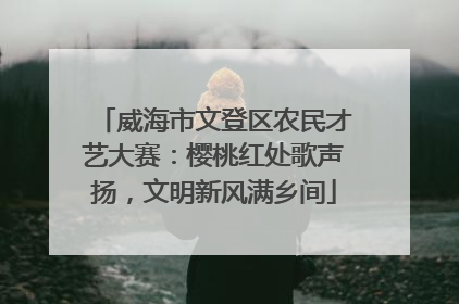 威海市文登区农民才艺大赛：樱桃红处歌声扬，文明新风满乡间