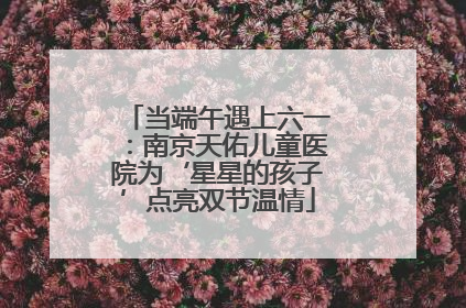 当端午遇上六一：南京天佑儿童医院为‘星星的孩子’点亮双节温情