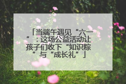 当端午遇见“六一”：这场公益活动让孩子们收下“知识粽”与“成长礼”