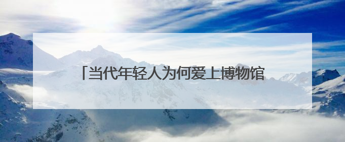 当代年轻人为何爱上博物馆——被打破的“玻璃柜”