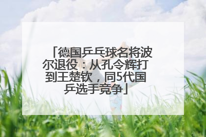 德国乒乓球名将波尔退役：从孔令辉打到王楚钦，同5代国乒选手竞争
