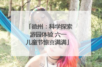 德州：科学探索 游园体验 六一儿童节惊喜满满