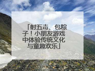 射五毒、包粽子！小朋友游戏中体验传统文化与童趣欢乐