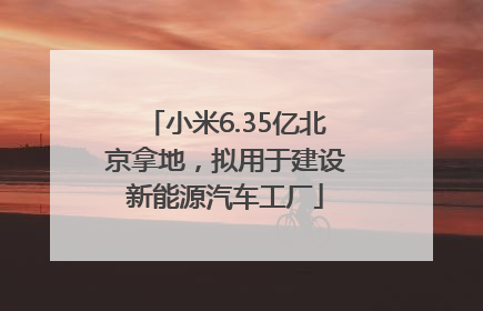 小米6.35亿北京拿地，拟用于建设新能源汽车工厂