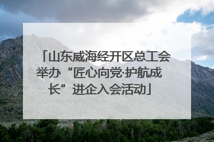 山东威海经开区总工会举办“匠心向党·护航成长”进企入会活动