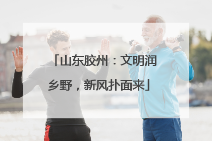 山东胶州：文明润乡野，新风扑面来