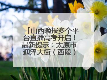 山西晚报多个平台直播高考开启！最新提示：太原市迎泽大街（西段）、新建路、人民南路高考期间增开路口