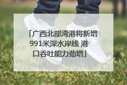 广西北部湾港将新增991米深水岸线 港口吞吐能力劲增
