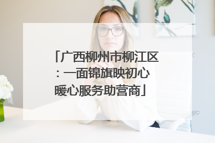 广西柳州市柳江区：一面锦旗映初心 暖心服务助营商