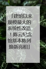 建馆以来规模最大的系统性改造！陈云纪念馆基本陈列焕新亮相