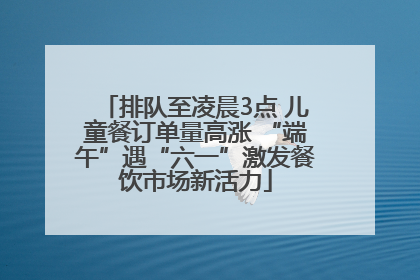 排队至凌晨3点 儿童餐订单量高涨 “端午”遇“六一”激发餐饮市场新活力