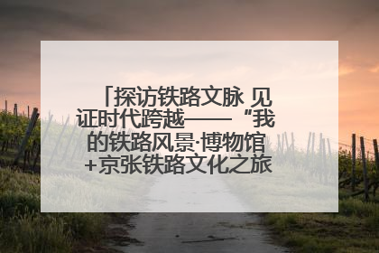 探访铁路文脉 见证时代跨越——“我的铁路风景·博物馆+京张铁路文化之旅”活动在京启动